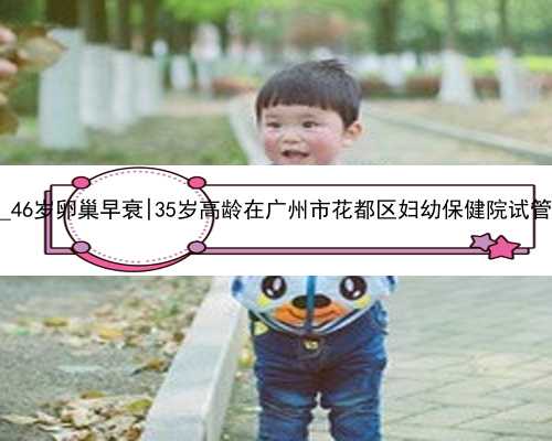 38岁供卵自怀_46岁卵巢早衰|35岁高龄在广州市花都区妇幼保健院试管婴儿终于成